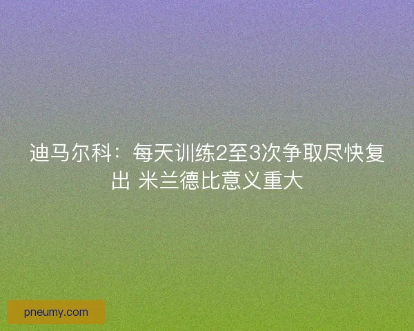 迪马尔科：每天训练2至3次争取尽快复出 米兰德比意义重大