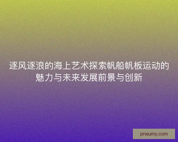 逐风逐浪的海上艺术探索帆船帆板运动的魅力与未来发展前景与创新