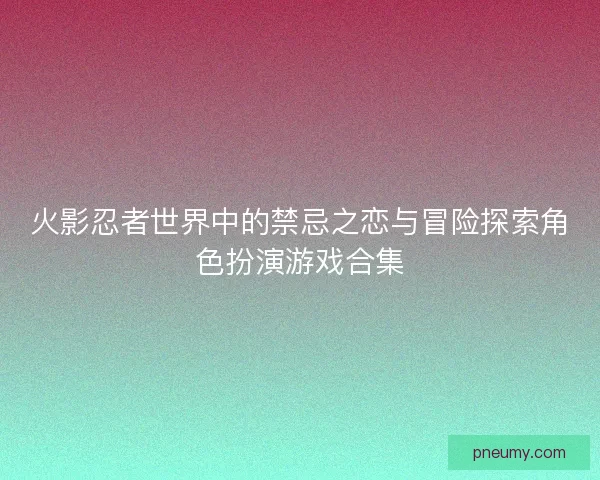 火影忍者世界中的禁忌之恋与冒险探索角色扮演游戏合集
