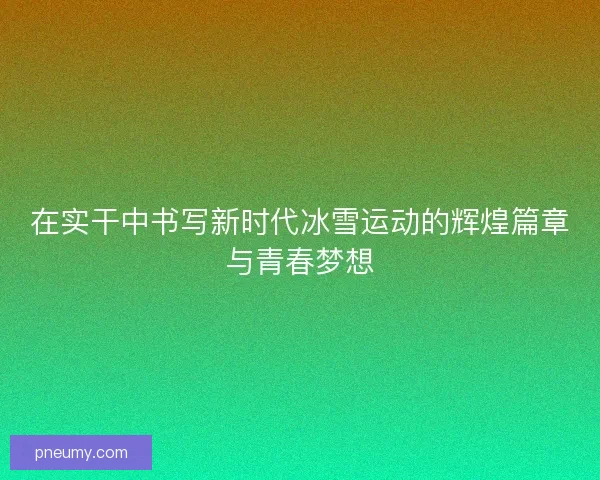 在实干中书写新时代冰雪运动的辉煌篇章与青春梦想