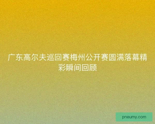 广东高尔夫巡回赛梅州公开赛圆满落幕精彩瞬间回顾