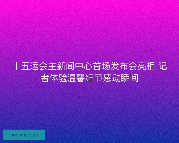 十五运会主新闻中心首场发布会亮相 记者体验温馨细节感动瞬间