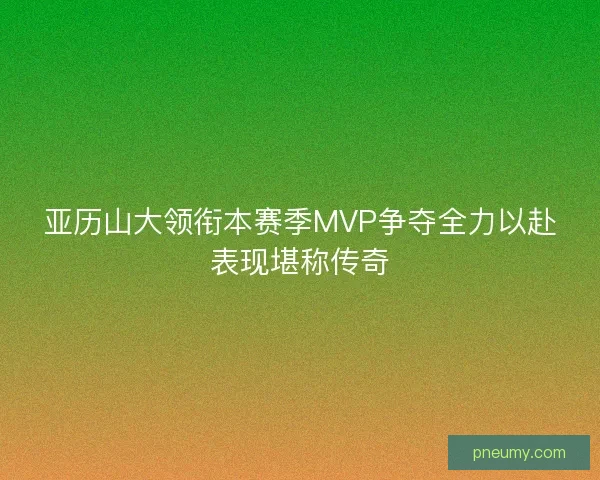 亚历山大领衔本赛季MVP争夺全力以赴表现堪称传奇