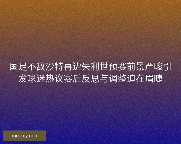 国足不敌沙特再遭失利世预赛前景严峻引发球迷热议赛后反思与调整迫在眉睫