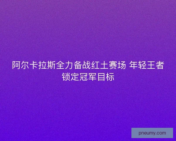 阿尔卡拉斯全力备战红土赛场 年轻王者锁定冠军目标