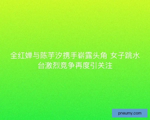 全红婵与陈芋汐携手崭露头角 女子跳水台激烈竞争再度引关注