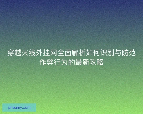 穿越火线外挂网全面解析如何识别与防范作弊行为的最新攻略