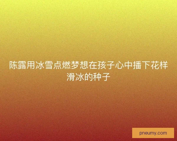 陈露用冰雪点燃梦想在孩子心中播下花样滑冰的种子