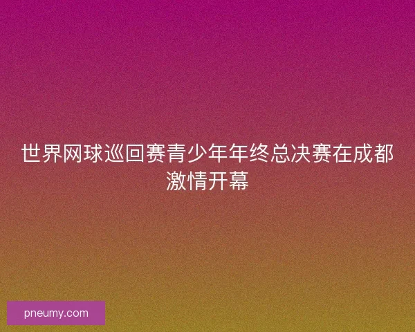 世界网球巡回赛青少年年终总决赛在成都激情开幕
