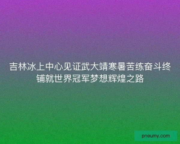 吉林冰上中心见证武大靖寒暑苦练奋斗终铺就世界冠军梦想辉煌之路