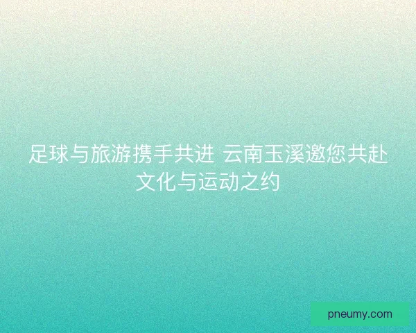 足球与旅游携手共进 云南玉溪邀您共赴文化与运动之约