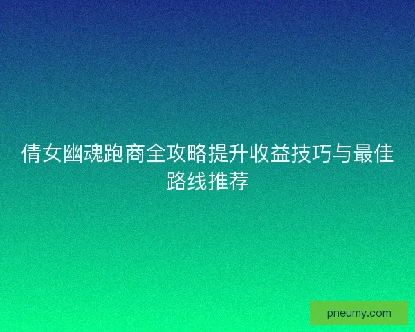 倩女幽魂跑商全攻略提升收益技巧与最佳路线推荐