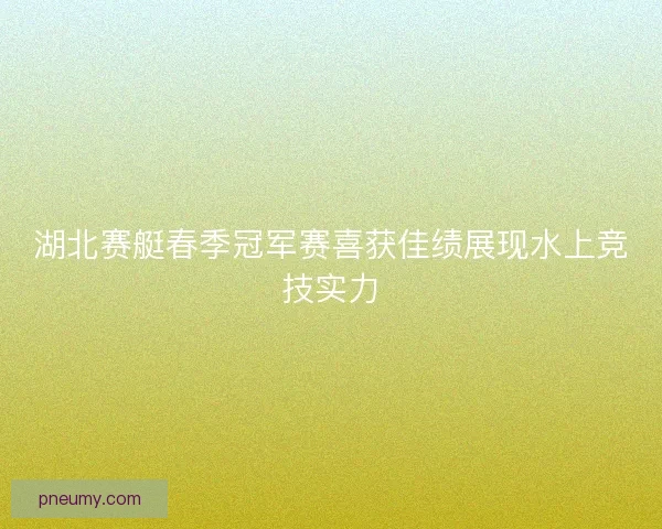 湖北赛艇春季冠军赛喜获佳绩展现水上竞技实力