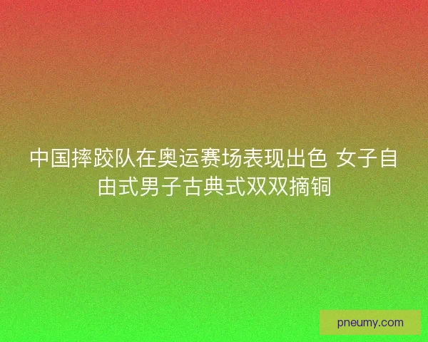 中国摔跤队在奥运赛场表现出色 女子自由式男子古典式双双摘铜