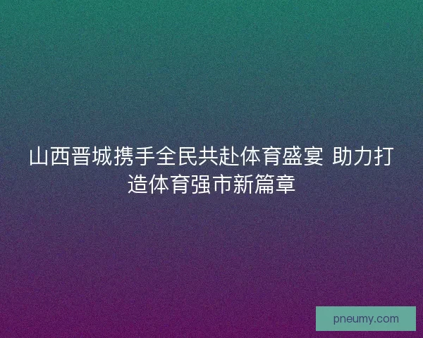 山西晋城携手全民共赴体育盛宴 助力打造体育强市新篇章