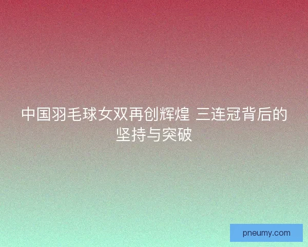 中国羽毛球女双再创辉煌 三连冠背后的坚持与突破