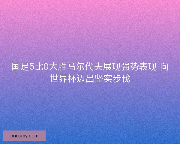 国足5比0大胜马尔代夫展现强势表现 向世界杯迈出坚实步伐