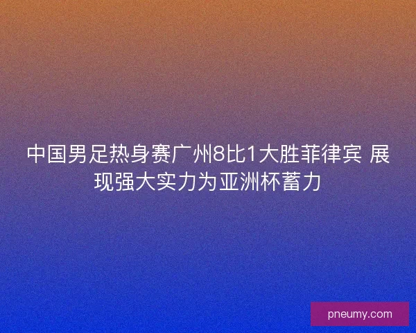 中国男足热身赛广州8比1大胜菲律宾 展现强大实力为亚洲杯蓄力