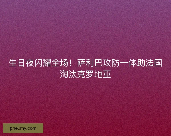 生日夜闪耀全场！萨利巴攻防一体助法国淘汰克罗地亚